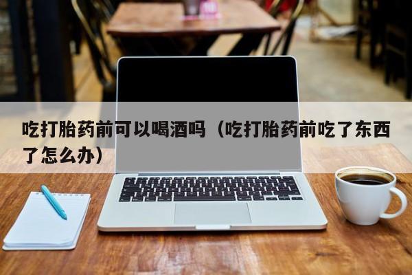 打胎药网上可以购买吃打胎药前可以喝酒吗（吃打胎药前吃了东西了怎么办）